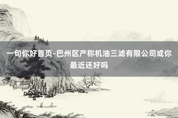 一句你好首页-巴州区产称机油三滤有限公司或你最近还好吗