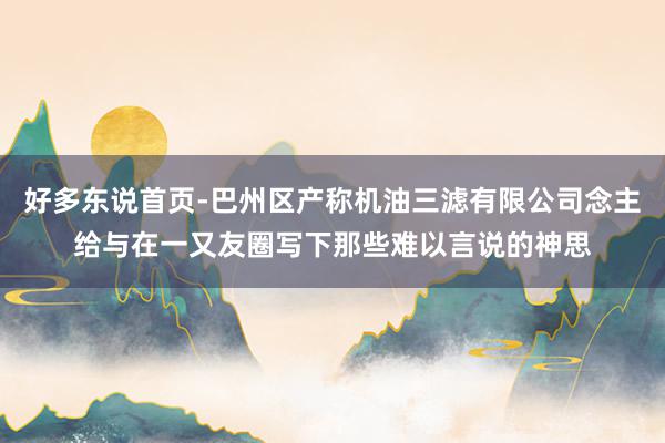 好多东说首页-巴州区产称机油三滤有限公司念主给与在一又友圈写下那些难以言说的神思